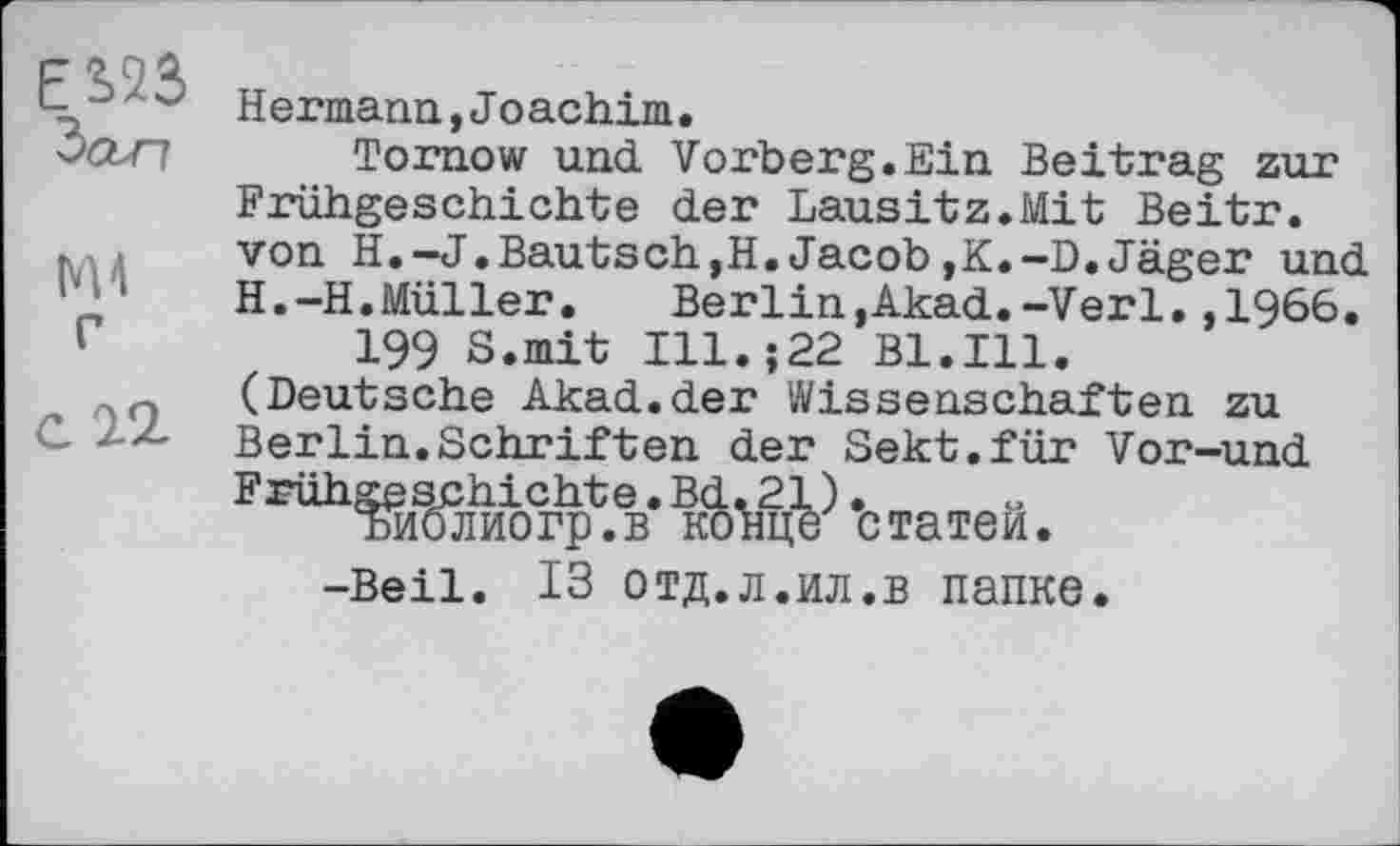 ﻿ES23
Зап
Г
С 22
Hermann,Jоachim.
Tornow und Vorberg.Ein Beitrag zur Frühgeschichte der Lausitz.Mit Beitr. von H.-J.Bautsch,H.Jacob,K.-D.Jäger und H.-H.Müller.	Berlin,Akad.-Verl.,1966.
199 8.mit Ill.;22 Bl.Ill. (Deutsche Akad.der Wissenschaften zu Berlin.Schriften der Sekt.für Vor-und Frühschichte^.	*c татей,
-Beil. ІЗ ОТД.Л.ИЛ.В папке.